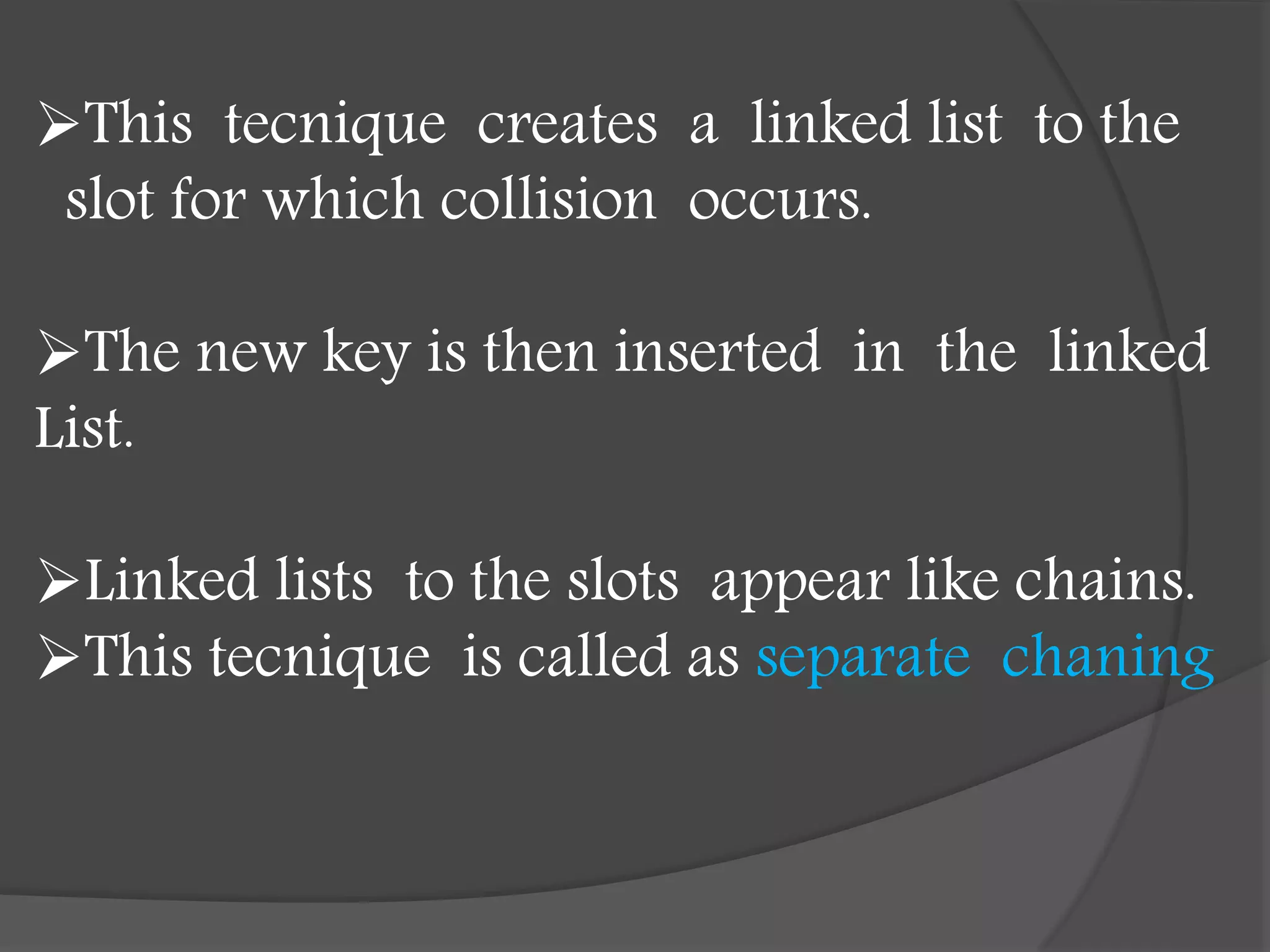 This tecnique creates a linked list to the
slot for which collision occurs.
The new key is then inserted in the linked
List.
Linked lists to the slots appear like chains.
This tecnique is called as separate chaning
 