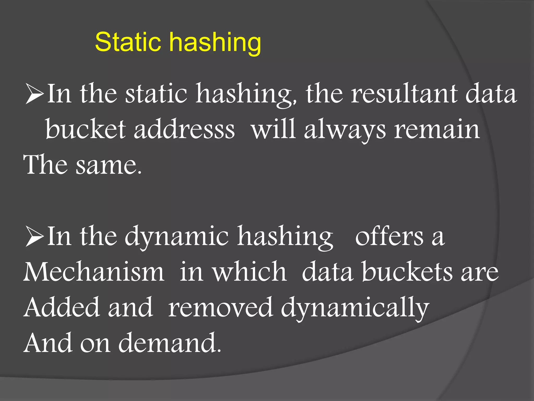 Static hashing
In the static hashing, the resultant data
bucket addresss will always remain
The same.
In the dynamic hashing offers a
Mechanism in which data buckets are
Added and removed dynamically
And on demand.
 