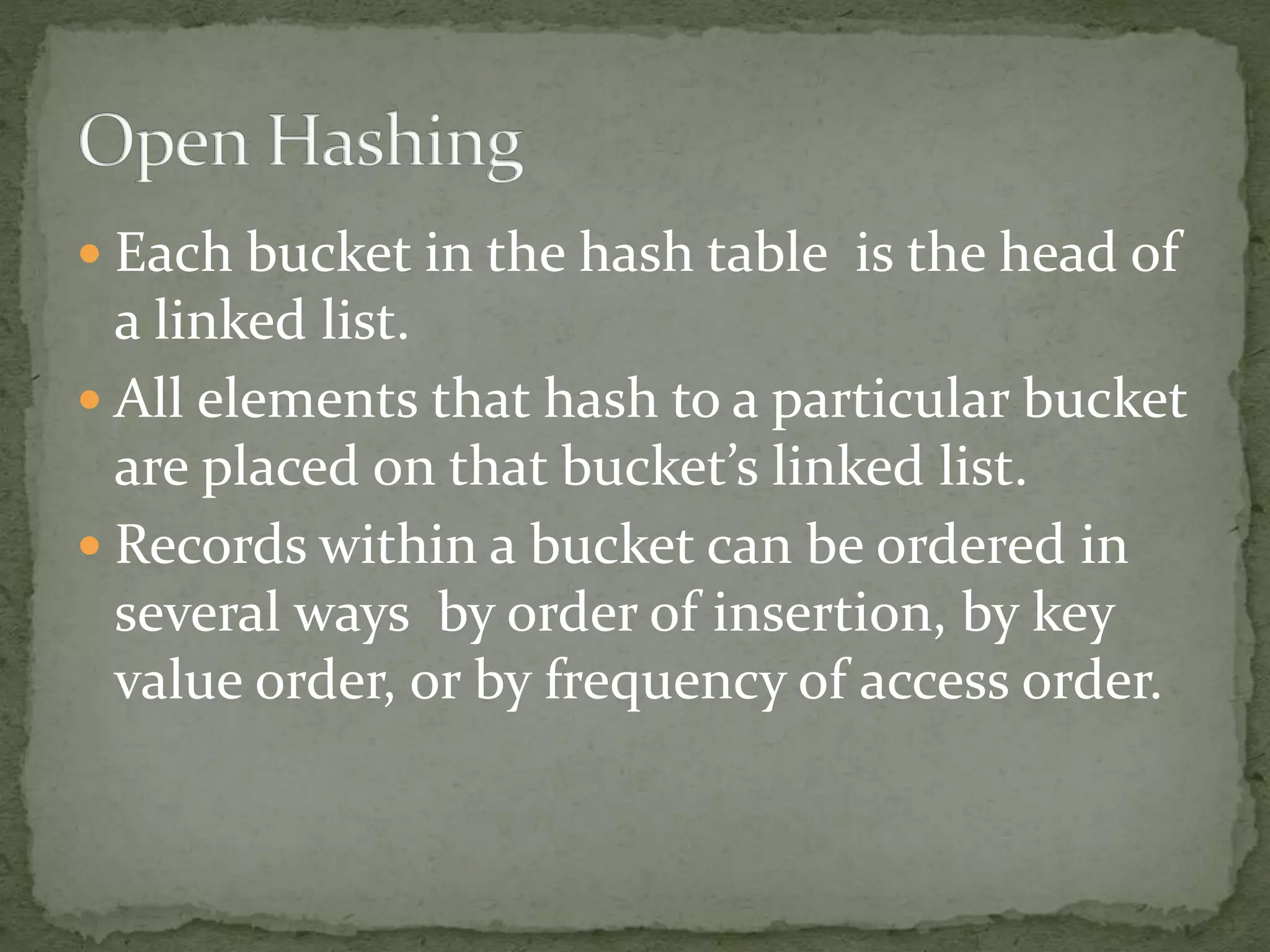  Each bucket in the hash table is the head of
a linked list.
 All elements that hash to a particular bucket
are placed on that bucket’s linked list.
 Records within a bucket can be ordered in
several ways by order of insertion, by key
value order, or by frequency of access order.
 