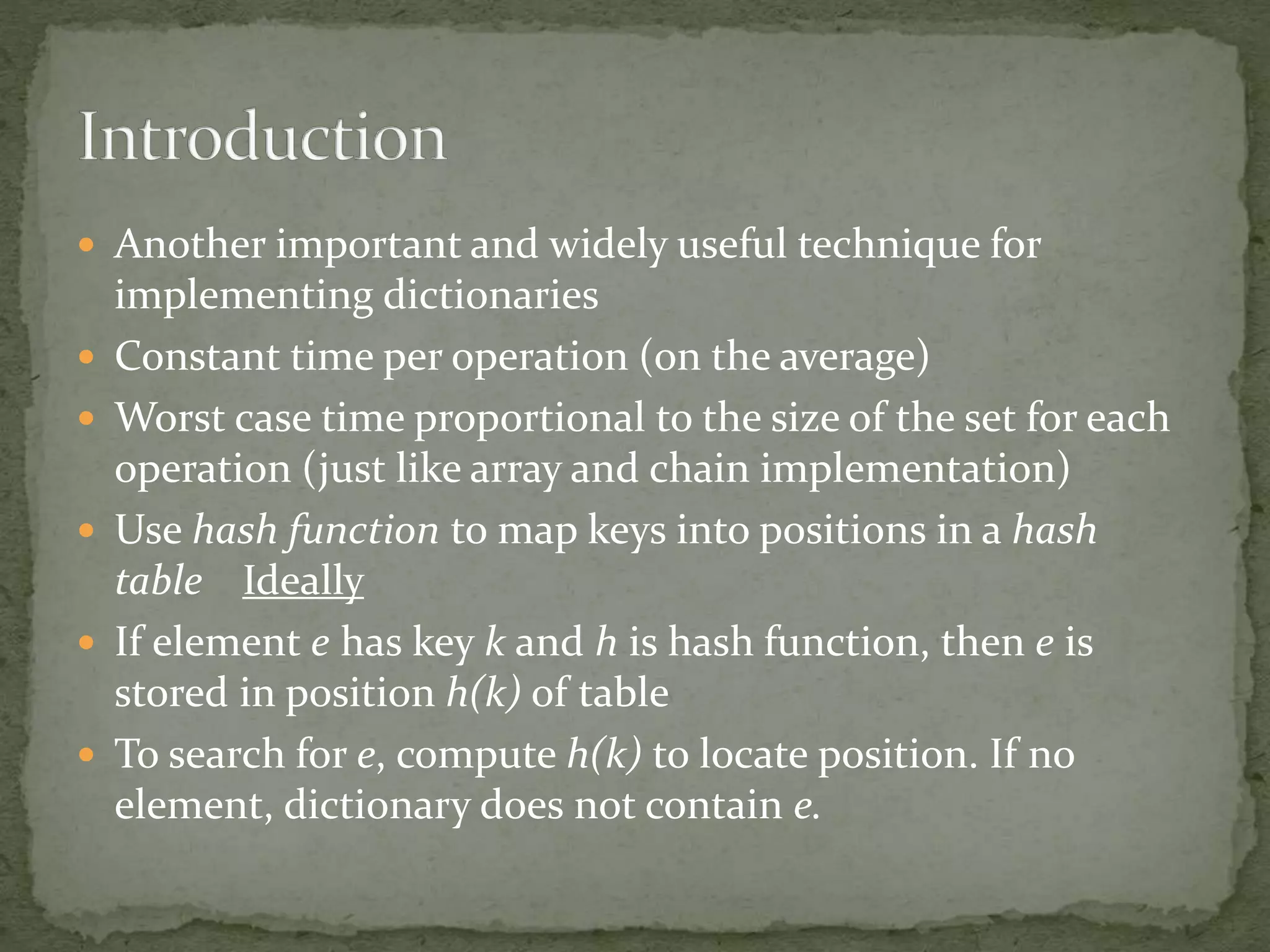  Another important and widely useful technique for
implementing dictionaries
 Constant time per operation (on the average)
 Worst case time proportional to the size of the set for each
operation (just like array and chain implementation)
 Use hash function to map keys into positions in a hash
table Ideally
 If element e has key k and h is hash function, then e is
stored in position h(k) of table
 To search for e, compute h(k) to locate position. If no
element, dictionary does not contain e.
 