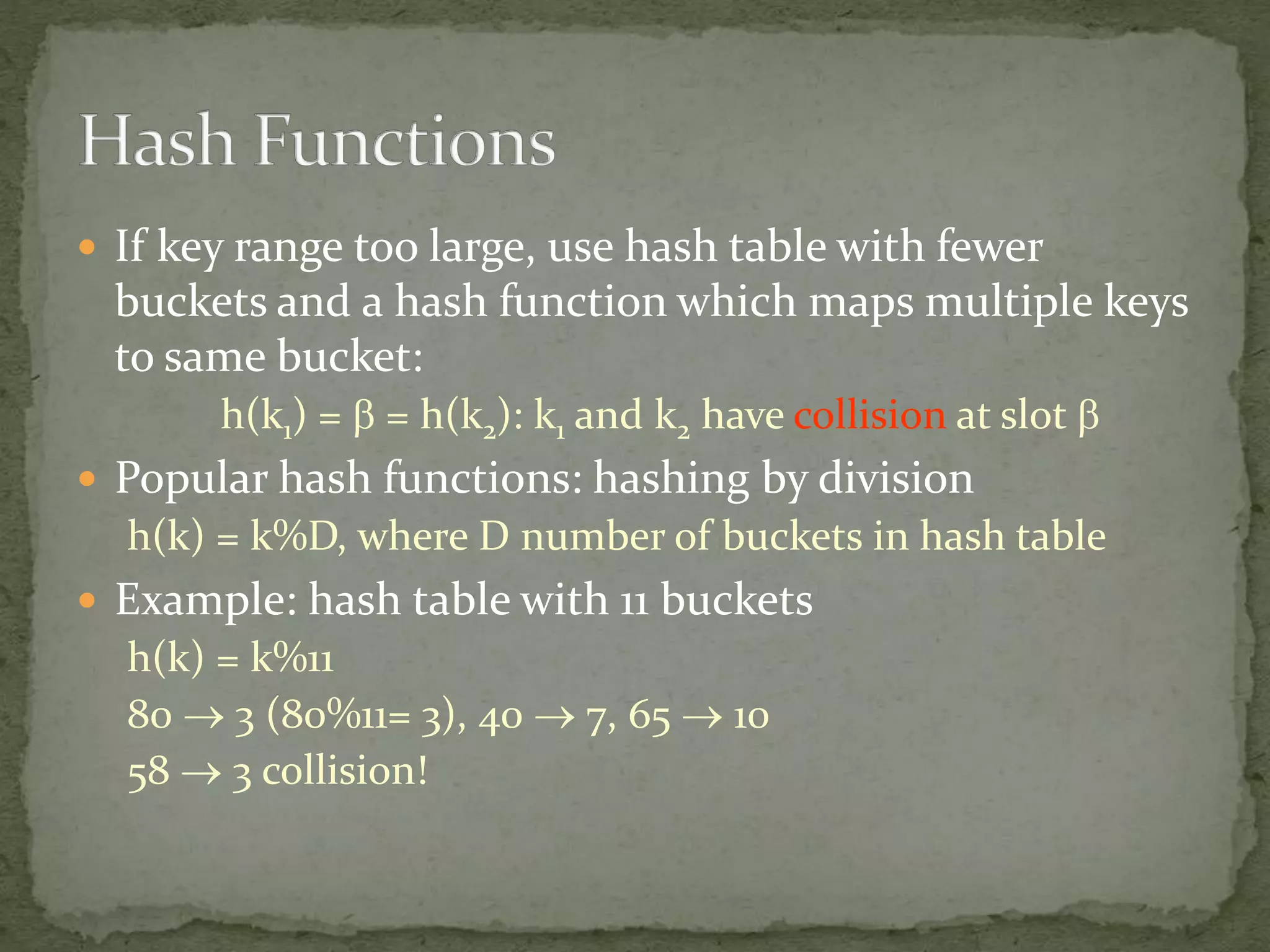  If key range too large, use hash table with fewer
buckets and a hash function which maps multiple keys
to same bucket:
h(k1) =  = h(k2): k1 and k2 have collision at slot 
 Popular hash functions: hashing by division
h(k) = k%D, where D number of buckets in hash table
 Example: hash table with 11 buckets
h(k) = k%11
80  3 (80%11= 3), 40  7, 65  10
58  3 collision!
 