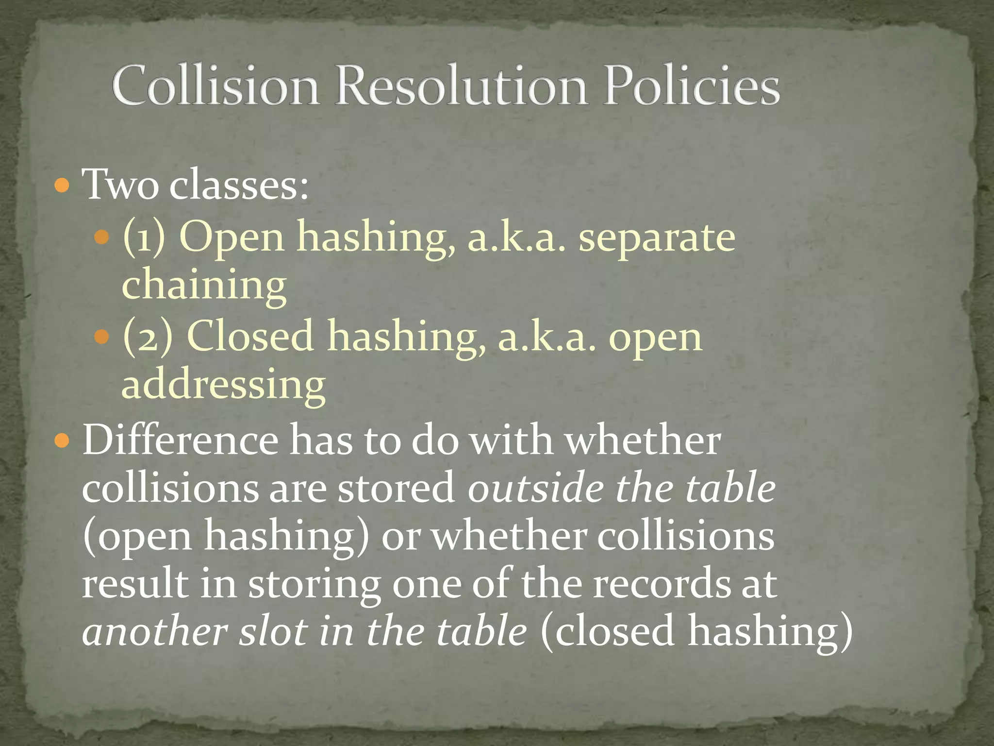  Two classes:
 (1) Open hashing, a.k.a. separate
chaining
 (2) Closed hashing, a.k.a. open
addressing
 Difference has to do with whether
collisions are stored outside the table
(open hashing) or whether collisions
result in storing one of the records at
another slot in the table (closed hashing)
 