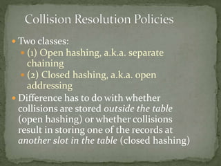  Two classes:
 (1) Open hashing, a.k.a. separate
chaining
 (2) Closed hashing, a.k.a. open
addressing
 Difference has to do with whether
collisions are stored outside the table
(open hashing) or whether collisions
result in storing one of the records at
another slot in the table (closed hashing)
 