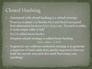  Associated with closed hashing is a rehash strategy:
“If we try to place x in bucket h(x) and find it occupied,
find alternative location h1(x), h2(x), etc. Try each in order,
if none empty table is full,”
 h(x) is called home bucket
 Simplest rehash strategy is called linear hashing
hi(x) = (h(x) + i) % D
 In general, our collision resolution strategy is to generate
a sequence of hash table slots (probe sequence) that can
hold the record; test each slot until find empty one
(probing)
 