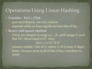  Consider: h(x) = x%16
 poor distribution, not very random
 depends solely on least significant four bits of key
 Better, mid-square method
 if keys are integers in range 0,1,…,K , pick integer C such
that DC2 about equal to K2, then
h(x) = x2/C % D
extracts middle r bits of x2, where 2
r
=D (a base-D digit)
 better, because most or all of bits of key contribute to
result
 