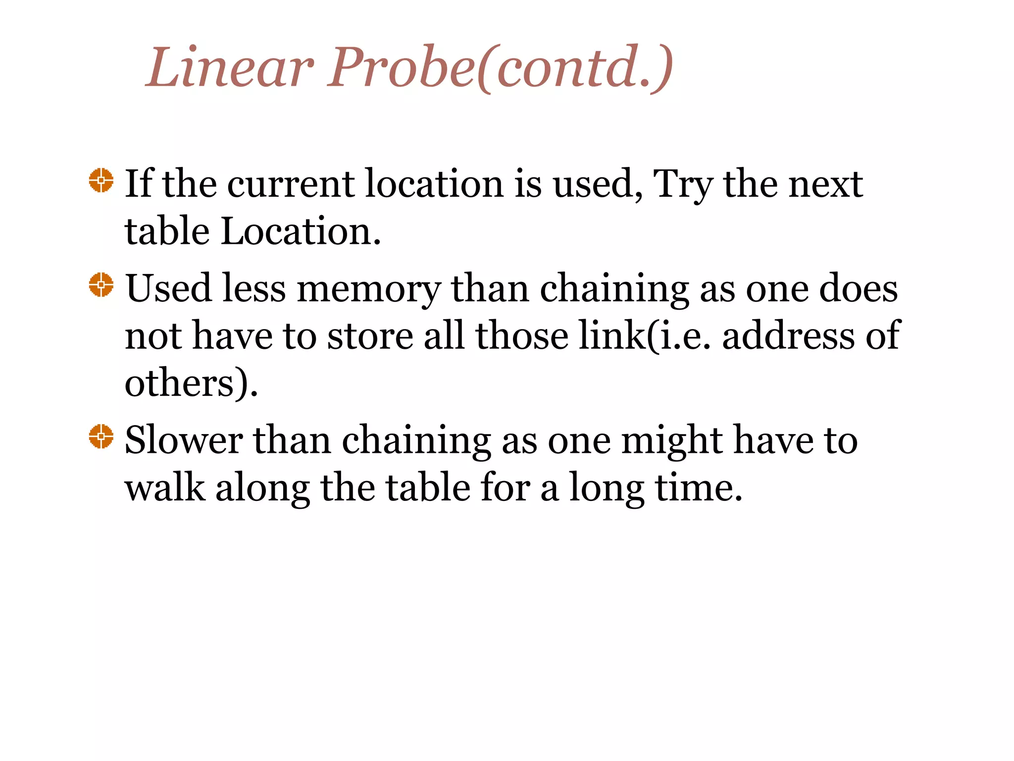 Linear Probe(contd.)
If the current location is used, Try the next
table Location.
Used less memory than chaining as one does
not have to store all those link(i.e. address of
others).
Slower than chaining as one might have to
walk along the table for a long time.
 