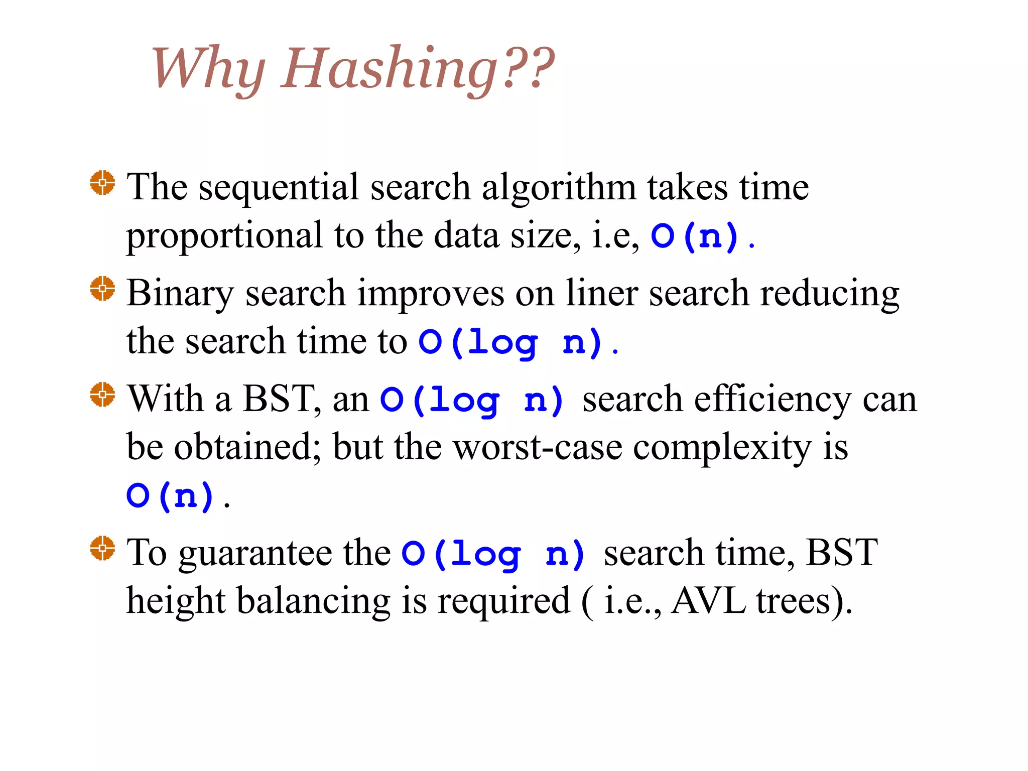 Why Hashing??
The sequential search algorithm takes time
proportional to the data size, i.e, O(n).
Binary search improves on liner search reducing
the search time to O(log n).
With a BST, an O(log n) search efficiency can
be obtained; but the worst-case complexity is
O(n).
To guarantee the O(log n) search time, BST
height balancing is required ( i.e., AVL trees).
 
