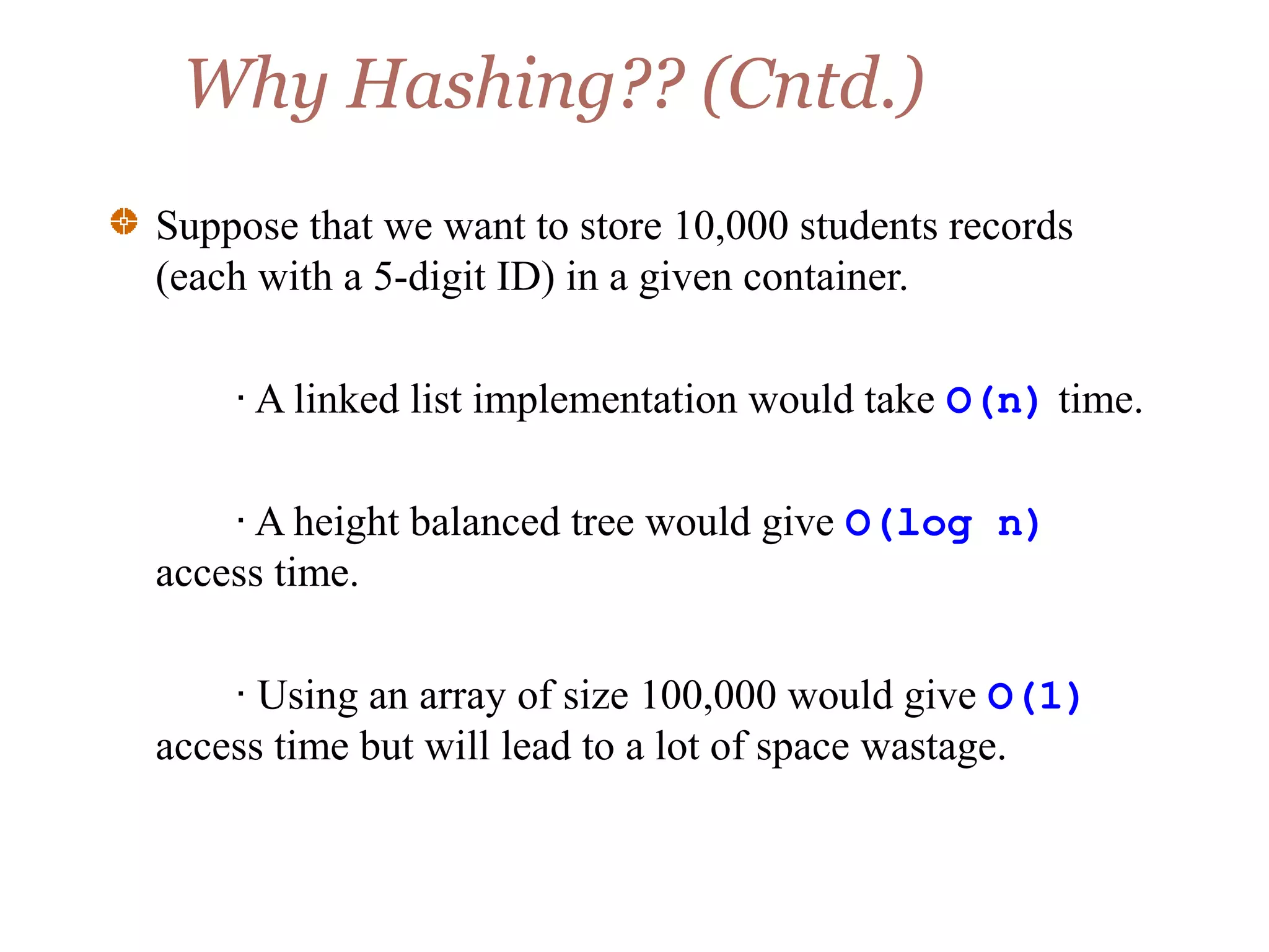 Why Hashing?? (Cntd.)
Suppose that we want to store 10,000 students records
(each with a 5-digit ID) in a given container.
· A linked list implementation would take O(n) time.
· A height balanced tree would give O(log n)
access time.
· Using an array of size 100,000 would give O(1)
access time but will lead to a lot of space wastage.
 