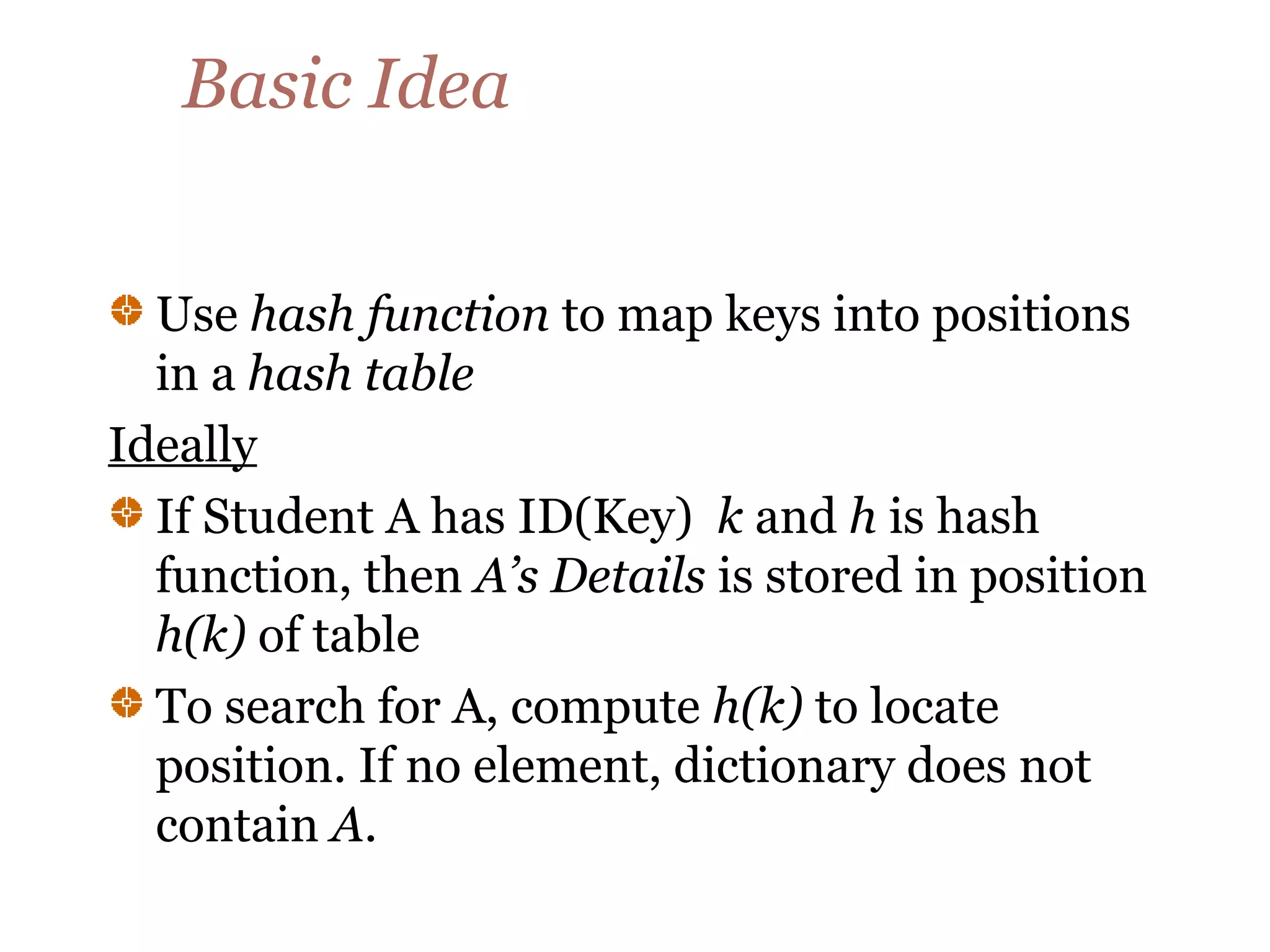 Basic Idea
Use hash function to map keys into positions
in a hash table
Ideally
If Student A has ID(Key) k and h is hash
function, then A’s Details is stored in position
h(k) of table
To search for A, compute h(k) to locate
position. If no element, dictionary does not
contain A.
 
