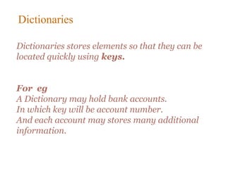 Dictionaries stores elements so that they can be
located quickly using keys.
For eg
A Dictionary may hold bank accounts.
In which key will be account number.
And each account may stores many additional
information.
Dictionaries
 