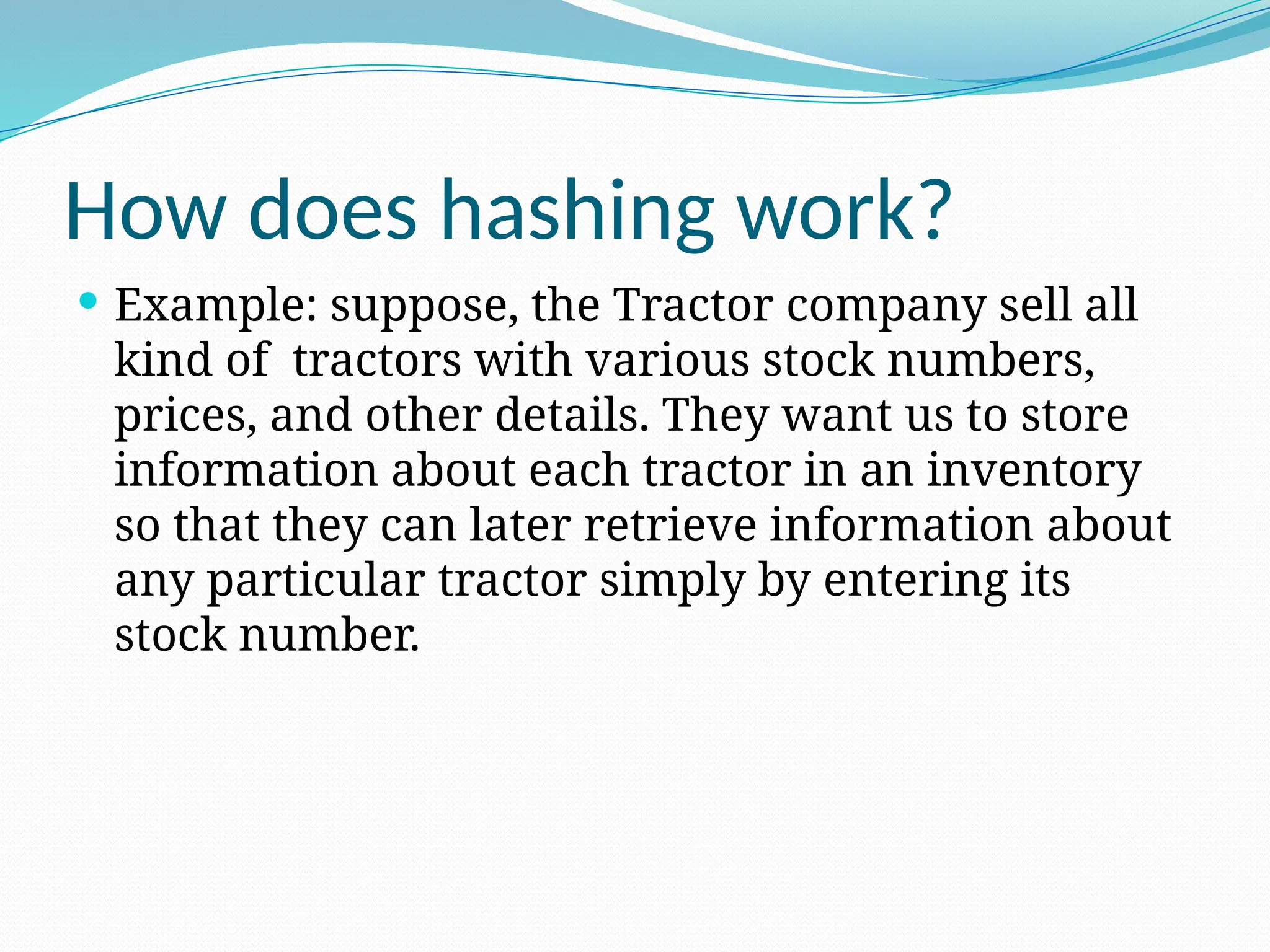 How does hashing work?
 Example: suppose, the Tractor company sell all
kind of tractors with various stock numbers,
prices, and other details. They want us to store
information about each tractor in an inventory
so that they can later retrieve information about
any particular tractor simply by entering its
stock number.
 