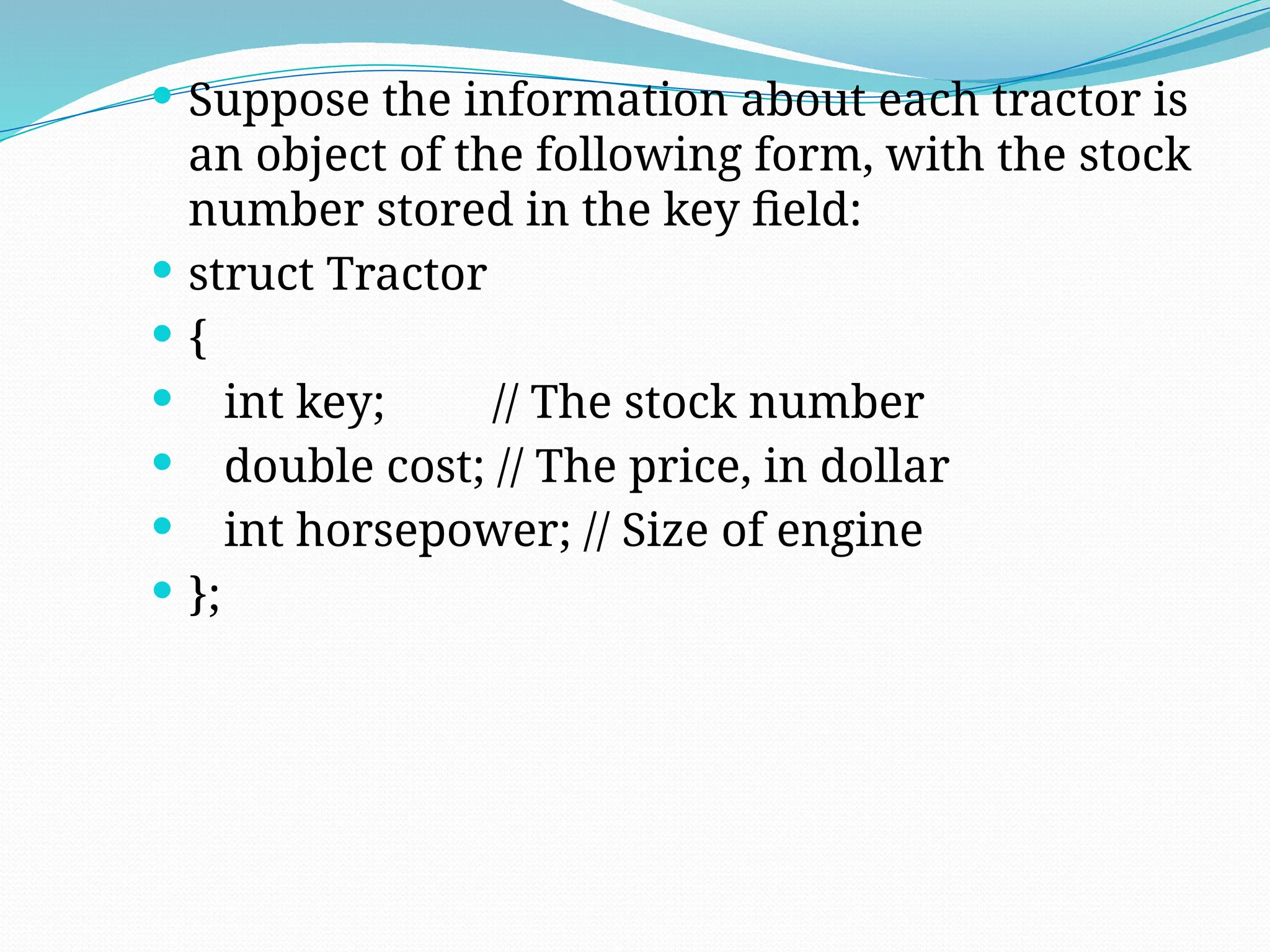  Suppose the information about each tractor is
an object of the following form, with the stock
number stored in the key field:
 struct Tractor
 {
 int key; // The stock number
 double cost; // The price, in dollar
 int horsepower; // Size of engine
 };
 