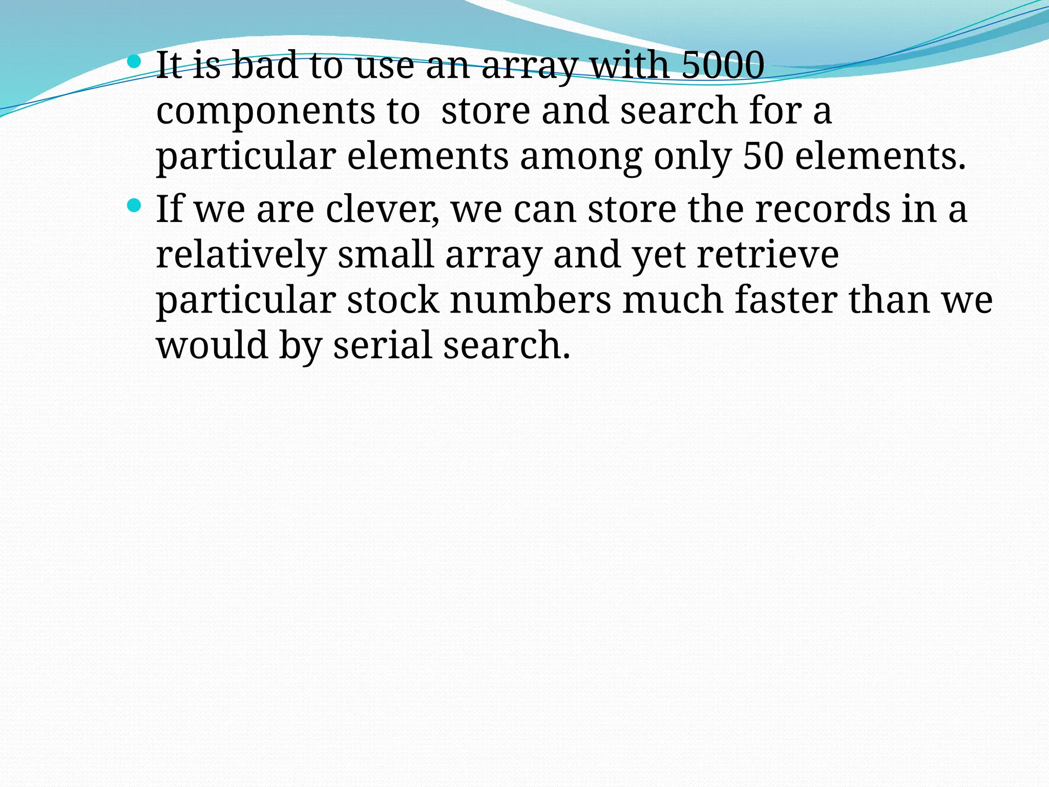  It is bad to use an array with 5000
components to store and search for a
particular elements among only 50 elements.
 If we are clever, we can store the records in a
relatively small array and yet retrieve
particular stock numbers much faster than we
would by serial search.
 