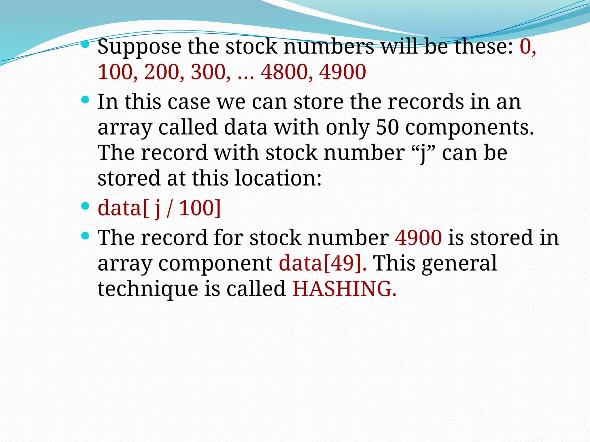  Suppose the stock numbers will be these: 0,
100, 200, 300, … 4800, 4900
 In this case we can store the records in an
array called data with only 50 components.
The record with stock number “j” can be
stored at this location:
 data[ j / 100]
 The record for stock number 4900 is stored in
array component data[49]. This general
technique is called HASHING.
 