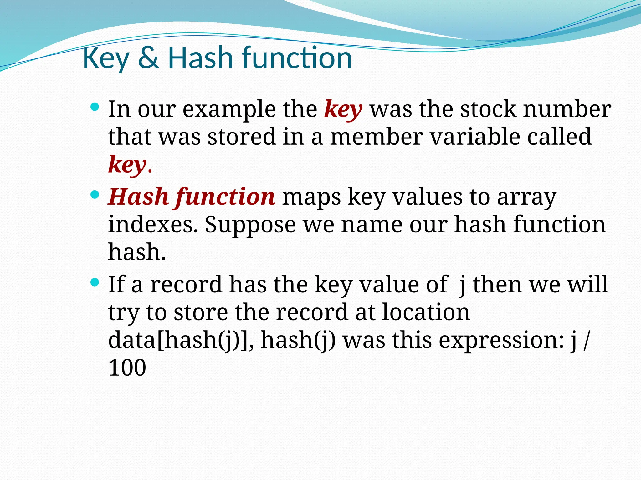 Key & Hash function
 In our example the key was the stock number
that was stored in a member variable called
key.
 Hash function maps key values to array
indexes. Suppose we name our hash function
hash.
 If a record has the key value of j then we will
try to store the record at location
data[hash(j)], hash(j) was this expression: j /
100
 