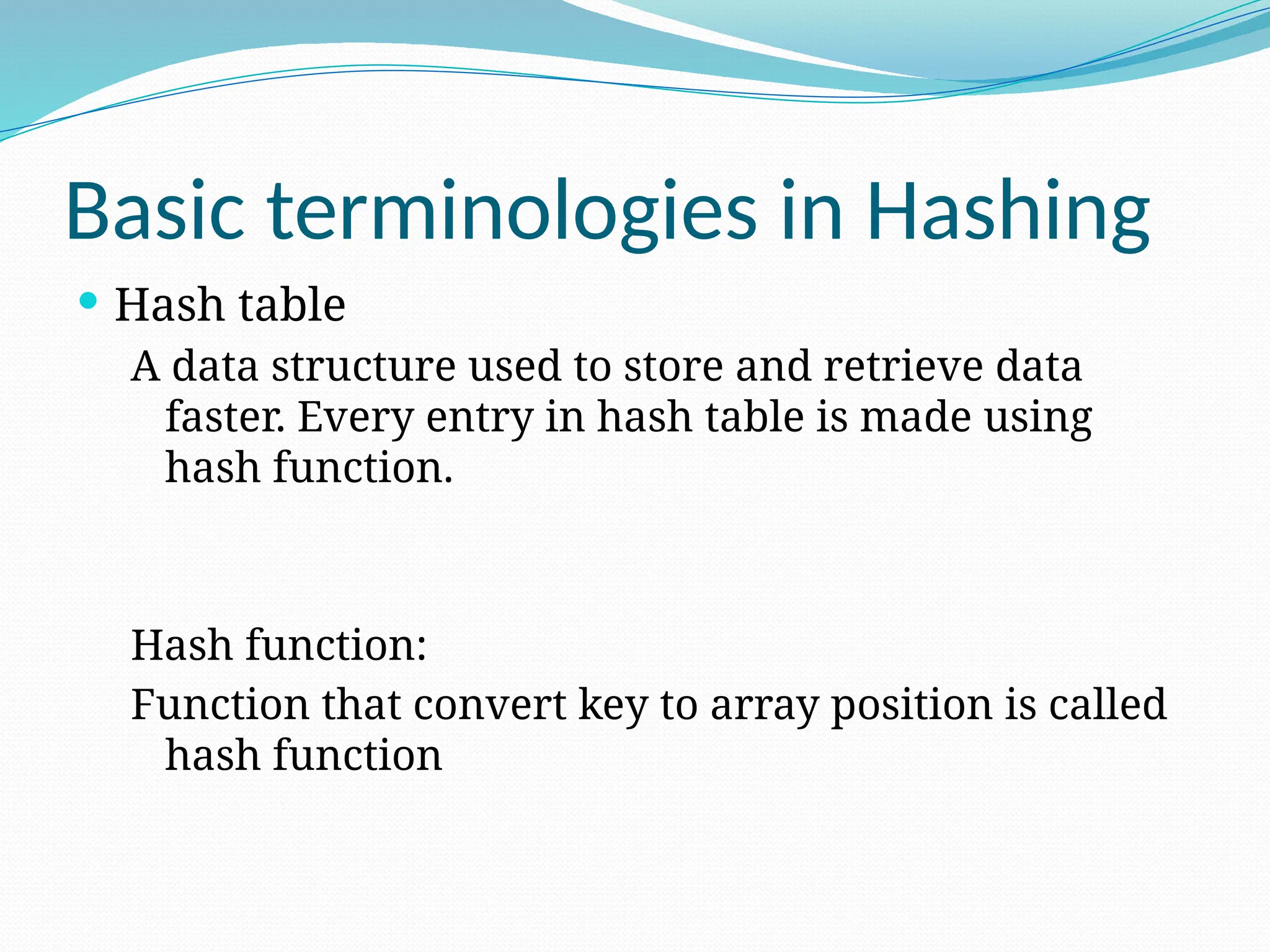 Basic terminologies in Hashing
 Hash table
A data structure used to store and retrieve data
faster. Every entry in hash table is made using
hash function.
Hash function:
Function that convert key to array position is called
hash function
 