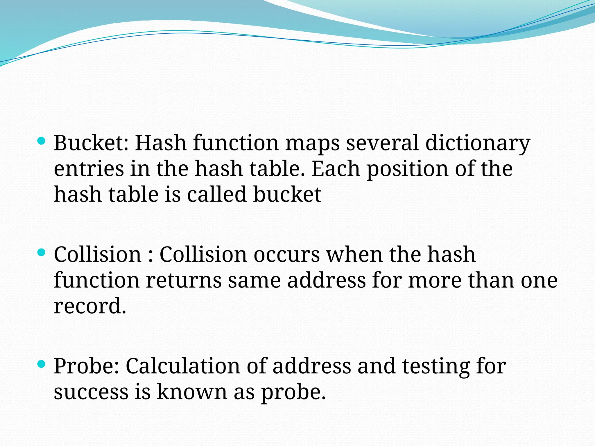  Bucket: Hash function maps several dictionary
entries in the hash table. Each position of the
hash table is called bucket
 Collision : Collision occurs when the hash
function returns same address for more than one
record.
 Probe: Calculation of address and testing for
success is known as probe.
 
