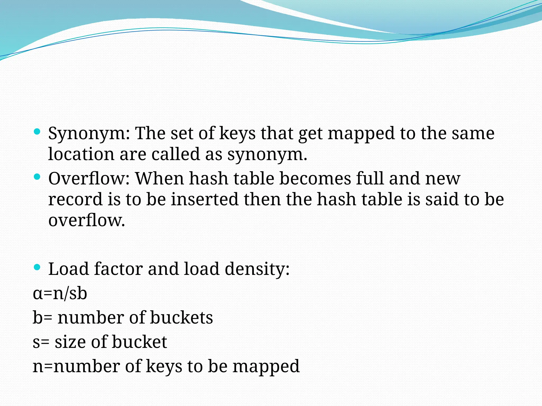  Synonym: The set of keys that get mapped to the same
location are called as synonym.
 Overflow: When hash table becomes full and new
record is to be inserted then the hash table is said to be
overflow.
 Load factor and load density:
α=n/sb
b= number of buckets
s= size of bucket
n=number of keys to be mapped
 