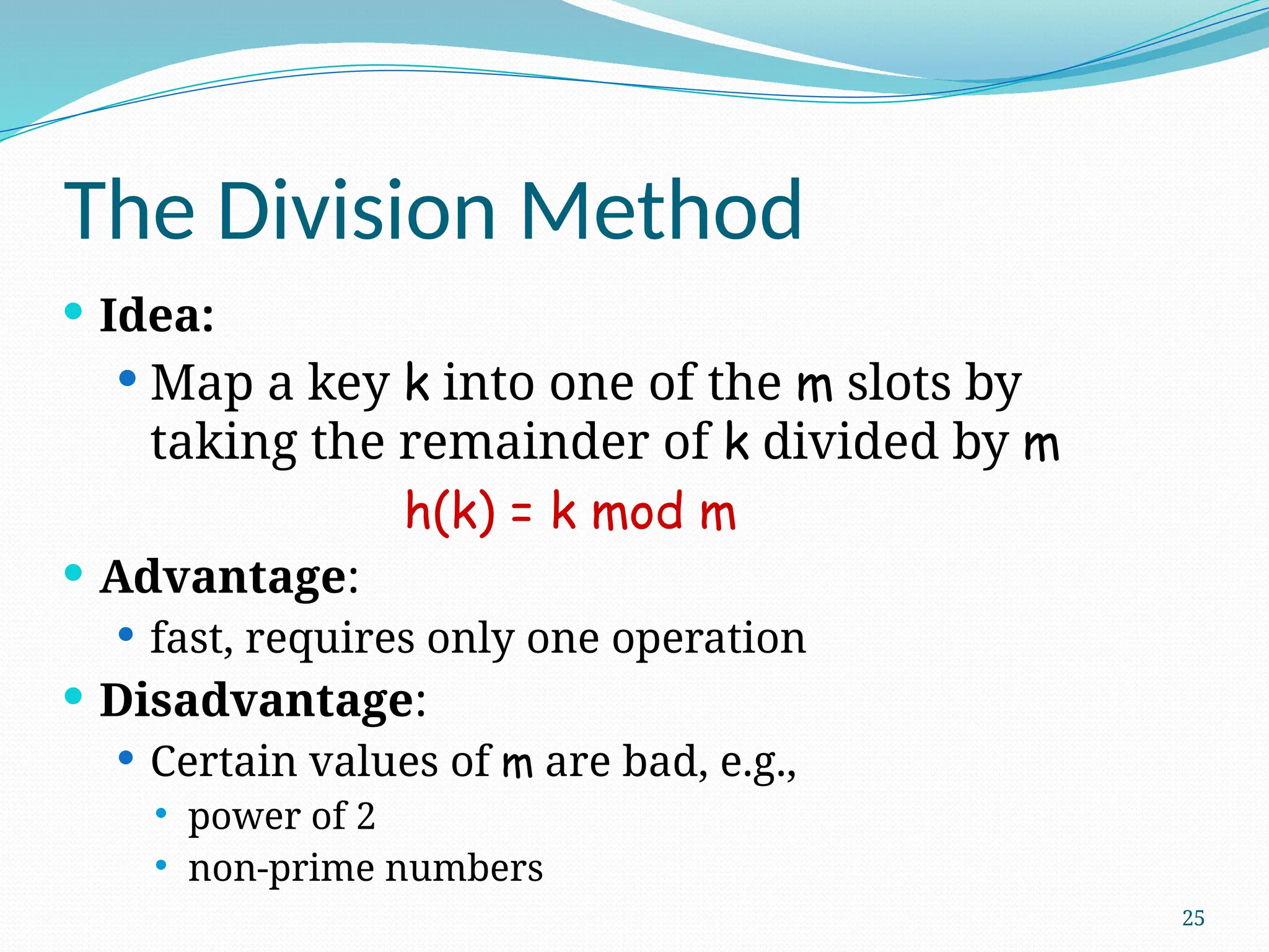 25
The Division Method
 Idea:
 Map a key k into one of the m slots by
taking the remainder of k divided by m
h(k) = k mod m
 Advantage:
 fast, requires only one operation
 Disadvantage:
 Certain values of m are bad, e.g.,
 power of 2
 non-prime numbers
 