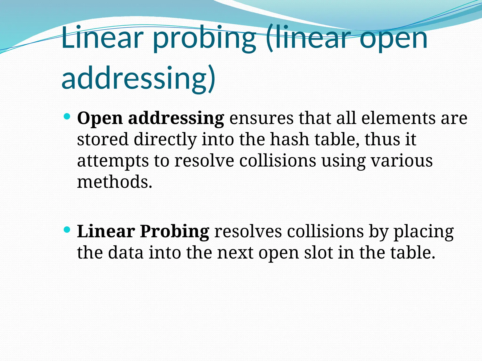 Linear probing (linear open
addressing)
 Open addressing ensures that all elements are
stored directly into the hash table, thus it
attempts to resolve collisions using various
methods.
 Linear Probing resolves collisions by placing
the data into the next open slot in the table.
 