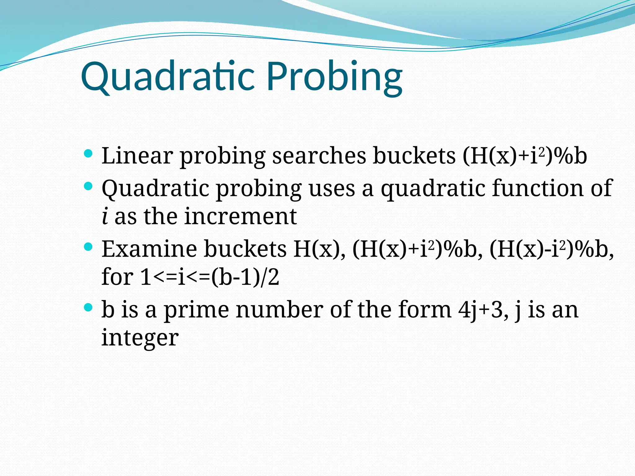 Quadratic Probing
 Linear probing searches buckets (H(x)+i2
)%b
 Quadratic probing uses a quadratic function of
i as the increment
 Examine buckets H(x), (H(x)+i2
)%b, (H(x)-i2
)%b,
for 1<=i<=(b-1)/2
 b is a prime number of the form 4j+3, j is an
integer
 