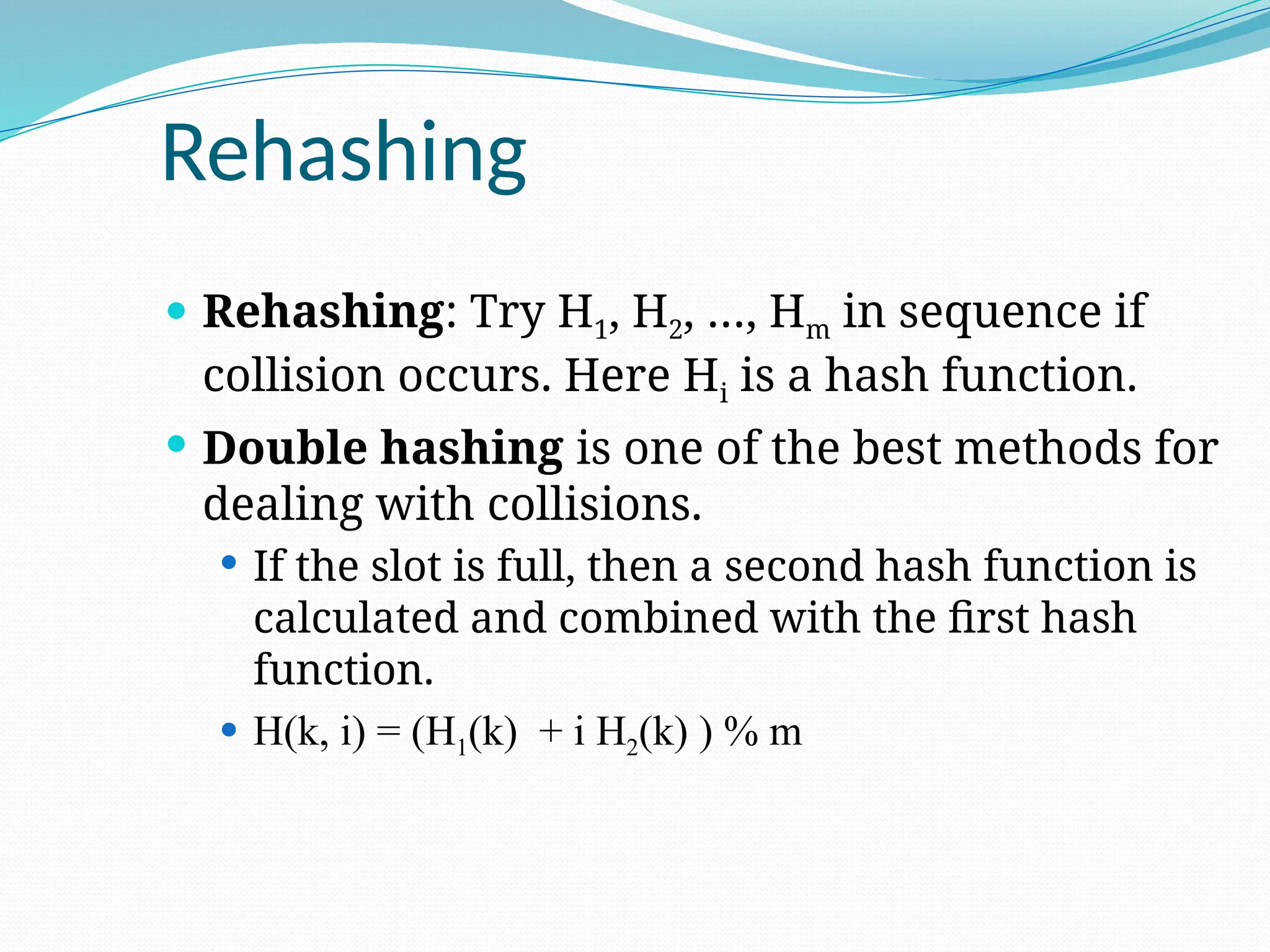Rehashing
 Rehashing: Try H1, H2, …, Hm in sequence if
collision occurs. Here Hi is a hash function.
 Double hashing is one of the best methods for
dealing with collisions.
 If the slot is full, then a second hash function is
calculated and combined with the first hash
function.
 H(k, i) = (H1(k) + i H2(k) ) % m
 