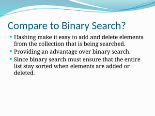 Compare to Binary Search?
 Hashing make it easy to add and delete elements
from the collection that is being searched.
 Providing an advantage over binary search.
 Since binary search must ensure that the entire
list stay sorted when elements are added or
deleted.
 