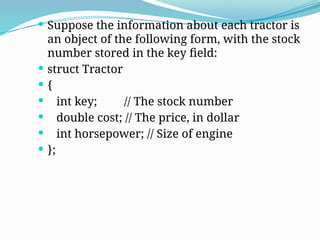  Suppose the information about each tractor is
an object of the following form, with the stock
number stored in the key field:
 struct Tractor
 {
 int key; // The stock number
 double cost; // The price, in dollar
 int horsepower; // Size of engine
 };
 