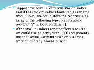  Suppose we have 50 different stock number
and if the stock numbers have values ranging
from 0 to 49, we could store the records in an
array of the following type, placing stock
number “j” in location data[ j ].
 If the stock numbers ranging from 0 to 4999,
we could use an array with 5000 components.
But that seems wasteful since only a small
fraction of array would be used.
 