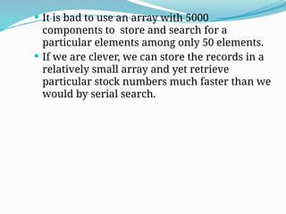  It is bad to use an array with 5000
components to store and search for a
particular elements among only 50 elements.
 If we are clever, we can store the records in a
relatively small array and yet retrieve
particular stock numbers much faster than we
would by serial search.
 