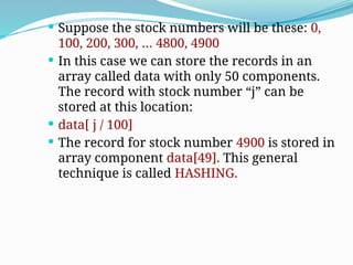  Suppose the stock numbers will be these: 0,
100, 200, 300, … 4800, 4900
 In this case we can store the records in an
array called data with only 50 components.
The record with stock number “j” can be
stored at this location:
 data[ j / 100]
 The record for stock number 4900 is stored in
array component data[49]. This general
technique is called HASHING.
 