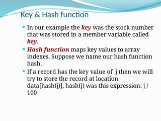 Key & Hash function
 In our example the key was the stock number
that was stored in a member variable called
key.
 Hash function maps key values to array
indexes. Suppose we name our hash function
hash.
 If a record has the key value of j then we will
try to store the record at location
data[hash(j)], hash(j) was this expression: j /
100
 