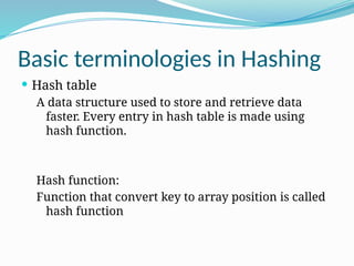 Basic terminologies in Hashing
 Hash table
A data structure used to store and retrieve data
faster. Every entry in hash table is made using
hash function.
Hash function:
Function that convert key to array position is called
hash function
 