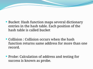  Bucket: Hash function maps several dictionary
entries in the hash table. Each position of the
hash table is called bucket
 Collision : Collision occurs when the hash
function returns same address for more than one
record.
 Probe: Calculation of address and testing for
success is known as probe.
 