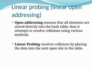 Linear probing (linear open
addressing)
 Open addressing ensures that all elements are
stored directly into the hash table, thus it
attempts to resolve collisions using various
methods.
 Linear Probing resolves collisions by placing
the data into the next open slot in the table.
 