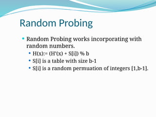 Random Probing
 Random Probing works incorporating with
random numbers.
 H(x):= (H’(x) + S[i]) % b
 S[i] is a table with size b-1
 S[i] is a random permuation of integers [1,b-1].
 