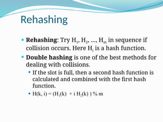 Rehashing
 Rehashing: Try H1, H2, …, Hm in sequence if
collision occurs. Here Hi is a hash function.
 Double hashing is one of the best methods for
dealing with collisions.
 If the slot is full, then a second hash function is
calculated and combined with the first hash
function.
 H(k, i) = (H1(k) + i H2(k) ) % m
 