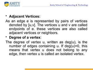 Amity School of Engineering & Technology
• Adjacent Vertices:
As an edge e is represented by pairs of vertices
denoted by [u,v]. The vertices u and v are called
endpoints of e. these vertices are also called
adjacent vertices or neighbors.
• Degree of a vertex:
The degree of vertex u, written as deg(u), is the
number of edges containing u. If deg(u)=0, this
means that vertex u does not belong to any
edge, then vertex u is called an isolated vertex.
 