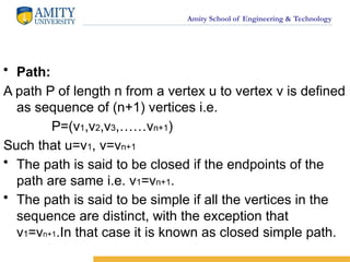 Amity School of Engineering & Technology
• Path:
A path P of length n from a vertex u to vertex v is defined
as sequence of (n+1) vertices i.e.
P=(v1,v2,v3,……vn+1)
Such that u=v1, v=vn+1
• The path is said to be closed if the endpoints of the
path are same i.e. v1=vn+1.
• The path is said to be simple if all the vertices in the
sequence are distinct, with the exception that
v1=vn+1.In that case it is known as closed simple path.
 