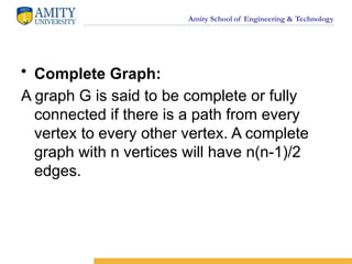 Amity School of Engineering & Technology
• Complete Graph:
A graph G is said to be complete or fully
connected if there is a path from every
vertex to every other vertex. A complete
graph with n vertices will have n(n-1)/2
edges.
 