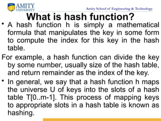 Amity School of Engineering & Technology
What is hash function?
• A hash function h is simply a mathematical
formula that manipulates the key in some form
to compute the index for this key in the hash
table.
For example, a hash function can divide the key
by some number, usually size of the hash table,
and return remainder as the index of the key.
• In general, we say that a hash function h maps
the universe U of keys into the slots of a hash
table T[0..m-1]. This process of mapping keys
to appropriate slots in a hash table is known as
hashing.
 
