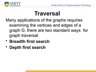 Amity School of Engineering & Technology
Traversal
Many applications of the graphs requires
examining the vertices and edges of a
graph G. there are two standard ways for
graph traversal:
• Breadth first search
• Depth first search
 