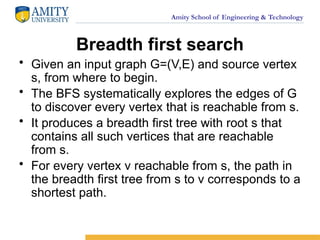 Amity School of Engineering & Technology
Breadth first search
• Given an input graph G=(V,E) and source vertex
s, from where to begin.
• The BFS systematically explores the edges of G
to discover every vertex that is reachable from s.
• It produces a breadth first tree with root s that
contains all such vertices that are reachable
from s.
• For every vertex v reachable from s, the path in
the breadth first tree from s to v corresponds to a
shortest path.
 