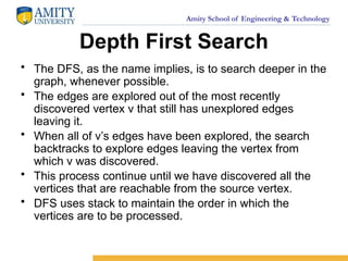 Amity School of Engineering & Technology
Depth First Search
• The DFS, as the name implies, is to search deeper in the
graph, whenever possible.
• The edges are explored out of the most recently
discovered vertex v that still has unexplored edges
leaving it.
• When all of v’s edges have been explored, the search
backtracks to explore edges leaving the vertex from
which v was discovered.
• This process continue until we have discovered all the
vertices that are reachable from the source vertex.
• DFS uses stack to maintain the order in which the
vertices are to be processed.
 