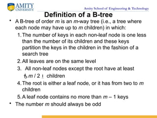 Amity School of Engineering & Technology
Definition of a B-tree
• A B-tree of order m is an m-way tree (i.e., a tree where
each node may have up to m children) in which:
1.The number of keys in each non-leaf node is one less
than the number of its children and these keys
partition the keys in the children in the fashion of a
search tree
2.All leaves are on the same level
3. All non-leaf nodes except the root have at least
m / 2 children
4.The root is either a leaf node, or it has from two to m
children
5.A leaf node contains no more than m – 1 keys
• The number m should always be odd
 