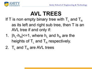 Amity School of Engineering & Technology
AVL TREES
If T is non empty binary tree with TL and TR
as its left and right sub tree, then T is an
AVL tree if and only if:
1. |hL-hR|<=1, where hL and hR are the
heights of TL and TR respectively.
2. TL and TR are AVL trees
 