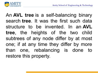Amity School of Engineering & Technology
An AVL tree is a self-balancing binary
search tree. It was the first such data
structure to be invented. In an AVL
tree, the heights of the two child
subtrees of any node differ by at most
one; if at any time they differ by more
than one, rebalancing is done to
restore this property.
 