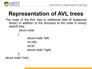 Amity School of Engineering & Technology
Representation of AVL trees
The node of the AVL tree is additional field bf (balanced
factor) in addition to the structure to the node in binary
search tree.
struct node
{
struct node *left;
int info;
int bf;
struct node *right;
};
struct node *root;
 