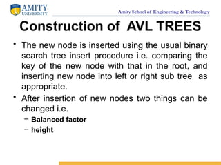 Amity School of Engineering & Technology
Construction of AVL TREES
• The new node is inserted using the usual binary
search tree insert procedure i.e. comparing the
key of the new node with that in the root, and
inserting new node into left or right sub tree as
appropriate.
• After insertion of new nodes two things can be
changed i.e.
– Balanced factor
– height
 