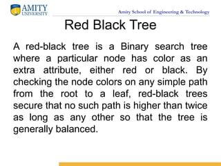 Amity School of Engineering & Technology
Red Black Tree
A red-black tree is a Binary search tree
where a particular node has color as an
extra attribute, either red or black. By
checking the node colors on any simple path
from the root to a leaf, red-black trees
secure that no such path is higher than twice
as long as any other so that the tree is
generally balanced.
 